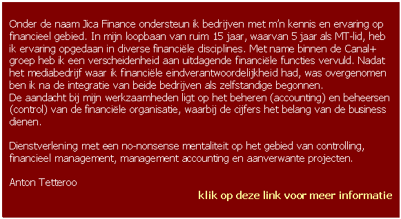 Tekstvak: Onder de naam Jica Finance ondersteun ik bedrijven met mn kennis en ervaring op financieel gebied. In mijn loopbaan van ruim 15 jaar, waarvan 5 jaar als MT-lid, heb ik ervaring opgedaan in diverse financile disciplines. Met name binnen de  groep heb ik een verscheidenheid aan uitdagende financile functies vervuld. Nadat het mediabedrijf waar ik financile eindverantwoordelijkheid had, was overgenomen ben ik na de integratie van beide bedrijven als zelfstandige begonnen.
De aandacht bij mijn werkzaamheden ligt op het beheren (accounting) en beheersen (control) van de financile organisatie, waarbij de cijfers het belang van de business dienen.

Dienstverlening met een no-nonsense mentaliteit op het gebied van controlling, financieel management, management accounting en aanverwante projecten. 

Anton Tetteroo
